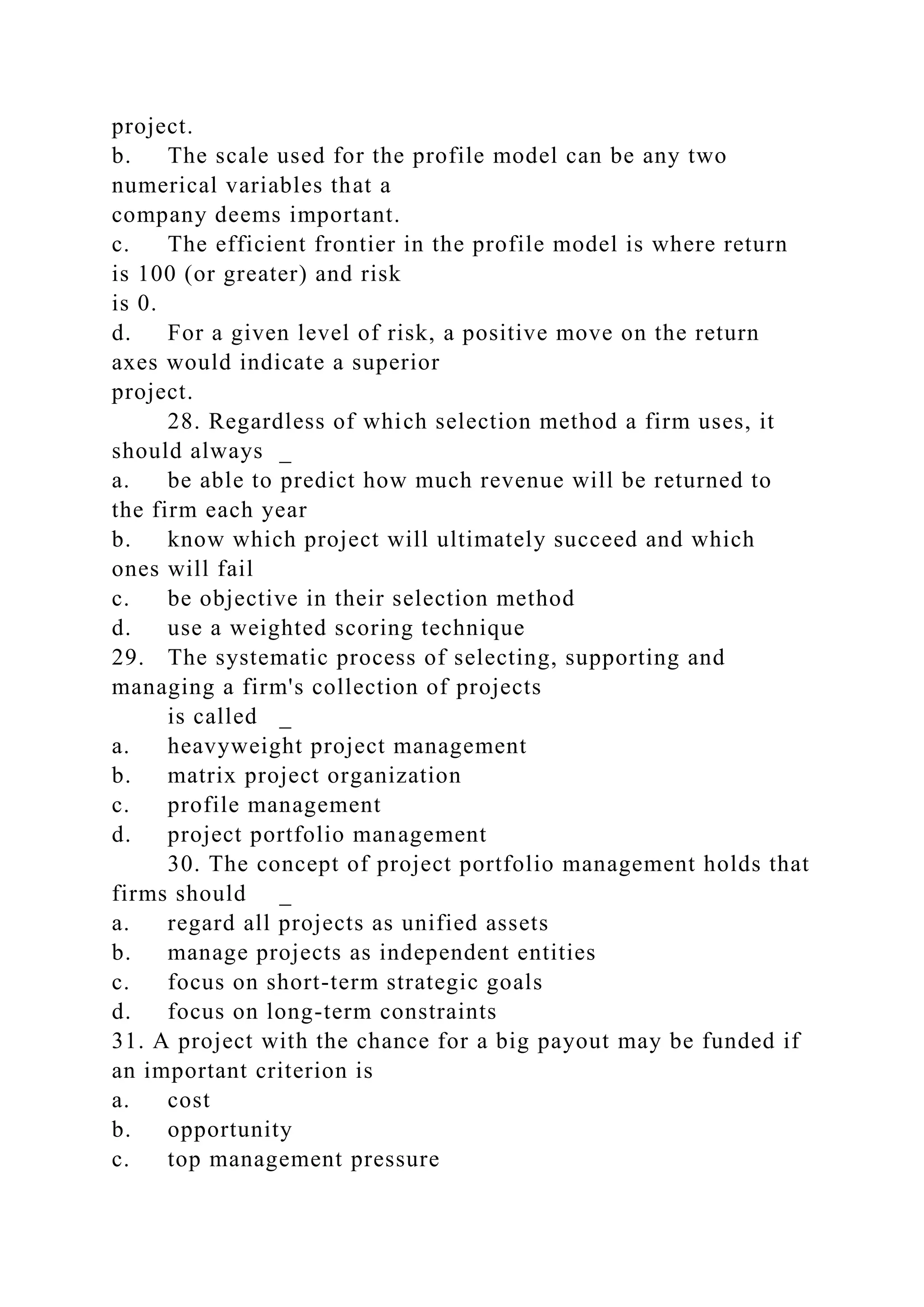 project.
b. The scale used for the profile model can be any two
numerical variables that a
company deems important.
c. The efficient frontier in the profile model is where return
is 100 (or greater) and risk
is 0.
d. For a given level of risk, a positive move on the return
axes would indicate a superior
project.
28. Regardless of which selection method a firm uses, it
should always _
a. be able to predict how much revenue will be returned to
the firm each year
b. know which project will ultimately succeed and which
ones will fail
c. be objective in their selection method
d. use a weighted scoring technique
29. The systematic process of selecting, supporting and
managing a firm's collection of projects
is called _
a. heavyweight project management
b. matrix project organization
c. profile management
d. project portfolio management
30. The concept of project portfolio management holds that
firms should _
a. regard all projects as unified assets
b. manage projects as independent entities
c. focus on short-term strategic goals
d. focus on long-term constraints
31. A project with the chance for a big payout may be funded if
an important criterion is
a. cost
b. opportunity
c. top management pressure
 