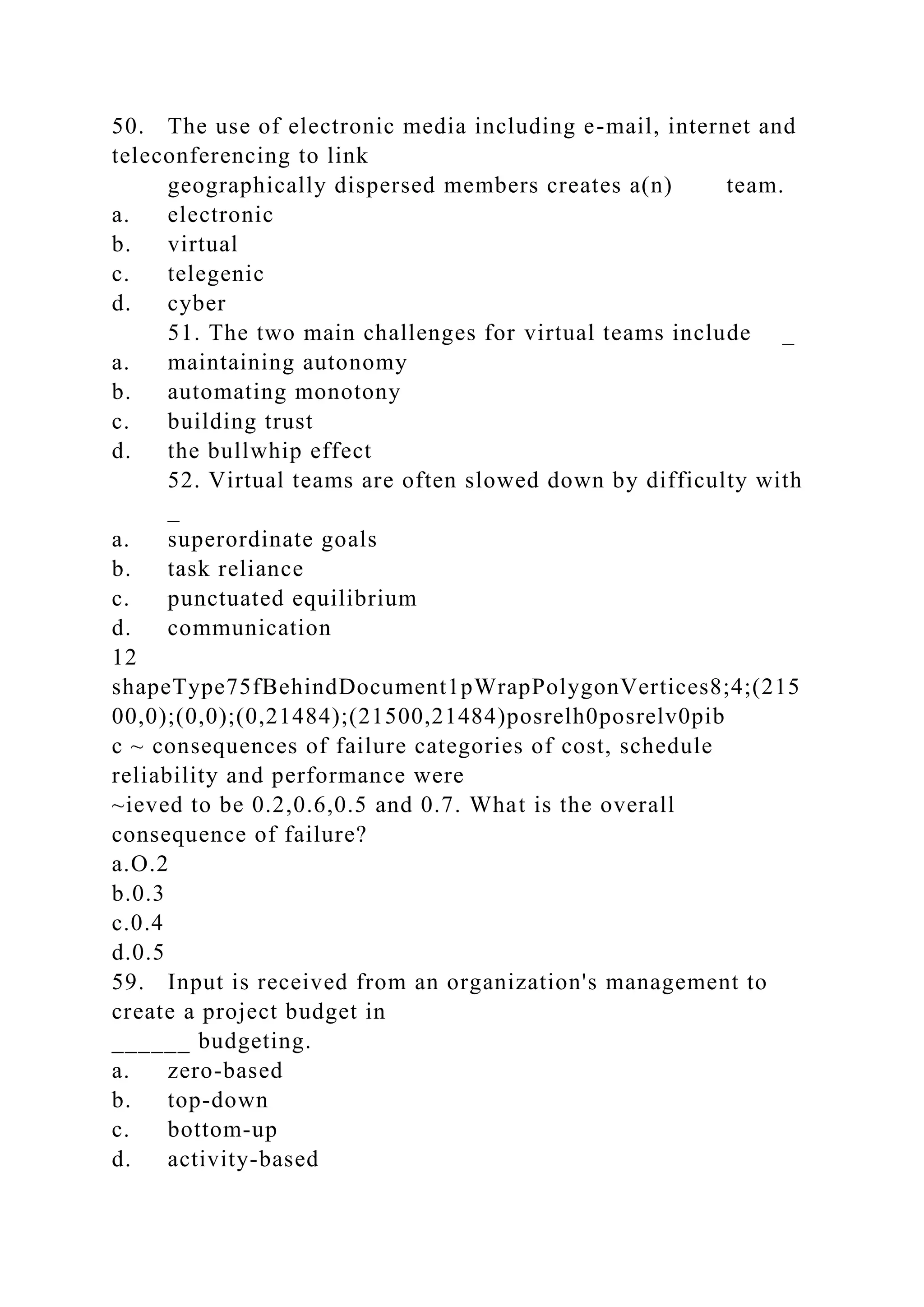 50. The use of electronic media including e-mail, internet and
teleconferencing to link
geographically dispersed members creates a(n) team.
a. electronic
b. virtual
c. telegenic
d. cyber
51. The two main challenges for virtual teams include _
a. maintaining autonomy
b. automating monotony
c. building trust
d. the bullwhip effect
52. Virtual teams are often slowed down by difficulty with
_
a. superordinate goals
b. task reliance
c. punctuated equilibrium
d. communication
12
shapeType75fBehindDocument1pWrapPolygonVertices8;4;(215
00,0);(0,0);(0,21484);(21500,21484)posrelh0posrelv0pib
c ~ consequences of failure categories of cost, schedule
reliability and performance were
~ieved to be 0.2,0.6,0.5 and 0.7. What is the overall
consequence of failure?
a.O.2
b.0.3
c.0.4
d.0.5
59. Input is received from an organization's management to
create a project budget in
______ budgeting.
a. zero-based
b. top-down
c. bottom-up
d. activity-based
 