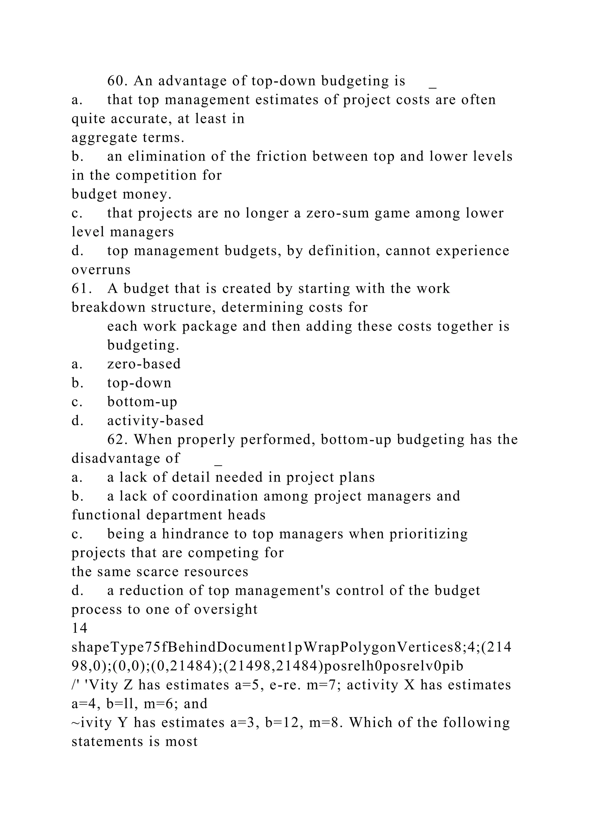 60. An advantage of top-down budgeting is _
a. that top management estimates of project costs are often
quite accurate, at least in
aggregate terms.
b. an elimination of the friction between top and lower levels
in the competition for
budget money.
c. that projects are no longer a zero-sum game among lower
level managers
d. top management budgets, by definition, cannot experience
overruns
61. A budget that is created by starting with the work
breakdown structure, determining costs for
each work package and then adding these costs together is
budgeting.
a. zero-based
b. top-down
c. bottom-up
d. activity-based
62. When properly performed, bottom-up budgeting has the
disadvantage of _
a. a lack of detail needed in project plans
b. a lack of coordination among project managers and
functional department heads
c. being a hindrance to top managers when prioritizing
projects that are competing for
the same scarce resources
d. a reduction of top management's control of the budget
process to one of oversight
14
shapeType75fBehindDocument1pWrapPolygonVertices8;4;(214
98,0);(0,0);(0,21484);(21498,21484)posrelh0posrelv0pib
/' 'Vity Z has estimates a=5, e-re. m=7; activity X has estimates
a=4, b=ll, m=6; and
~ivity Y has estimates a=3, b=12, m=8. Which of the following
statements is most
 