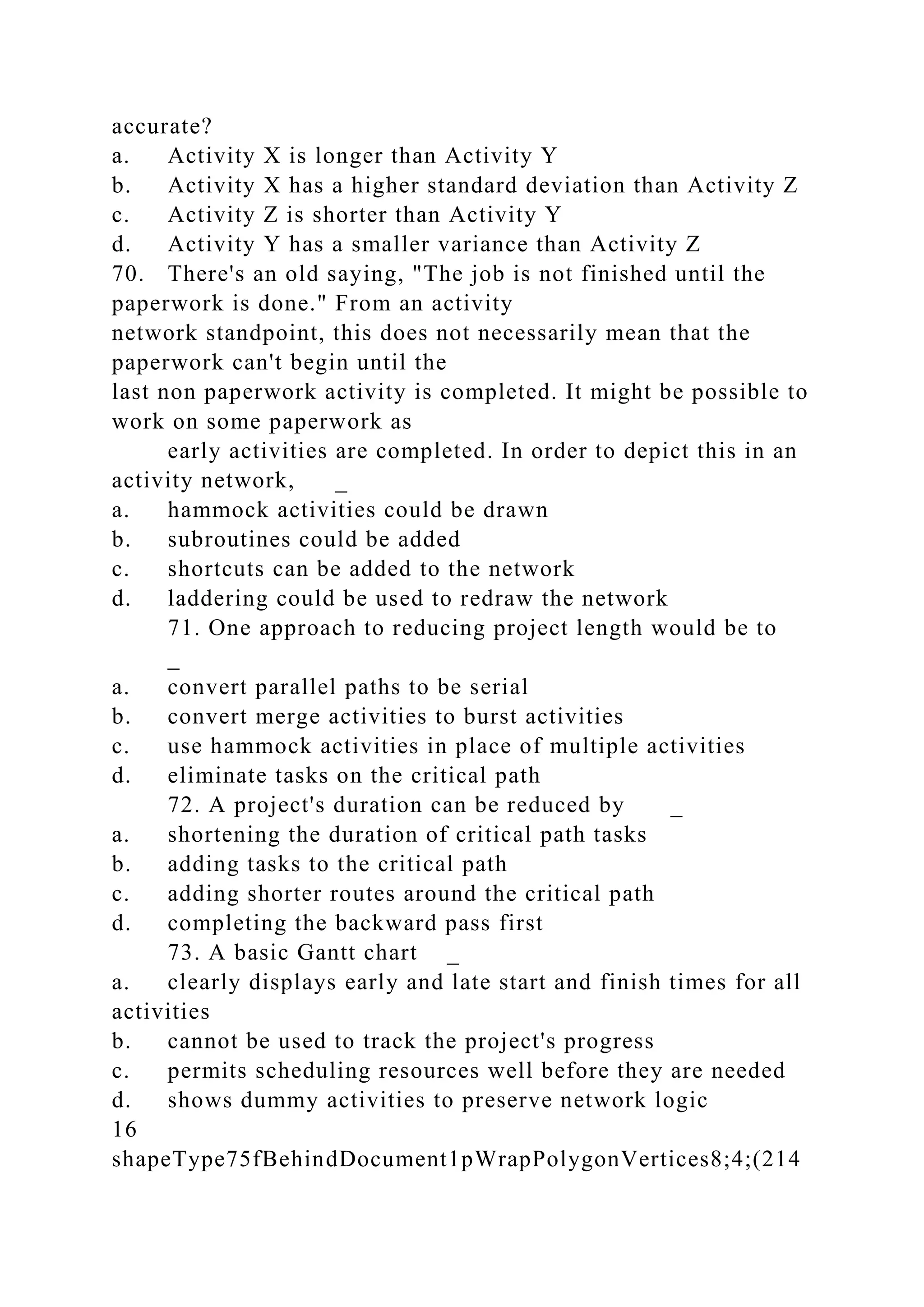 accurate?
a. Activity X is longer than Activity Y
b. Activity X has a higher standard deviation than Activity Z
c. Activity Z is shorter than Activity Y
d. Activity Y has a smaller variance than Activity Z
70. There's an old saying, "The job is not finished until the
paperwork is done." From an activity
network standpoint, this does not necessarily mean that the
paperwork can't begin until the
last non paperwork activity is completed. It might be possible to
work on some paperwork as
early activities are completed. In order to depict this in an
activity network, _
a. hammock activities could be drawn
b. subroutines could be added
c. shortcuts can be added to the network
d. laddering could be used to redraw the network
71. One approach to reducing project length would be to
_
a. convert parallel paths to be serial
b. convert merge activities to burst activities
c. use hammock activities in place of multiple activities
d. eliminate tasks on the critical path
72. A project's duration can be reduced by _
a. shortening the duration of critical path tasks
b. adding tasks to the critical path
c. adding shorter routes around the critical path
d. completing the backward pass first
73. A basic Gantt chart _
a. clearly displays early and late start and finish times for all
activities
b. cannot be used to track the project's progress
c. permits scheduling resources well before they are needed
d. shows dummy activities to preserve network logic
16
shapeType75fBehindDocument1pWrapPolygonVertices8;4;(214
 