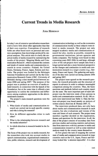 r


                                                                                        Review Article




                      Corrent Trends in Media Research

                                                 JUHA HERKMAN




    In today's eraof extensivespecialisation  researchers
                                                      cornrnunication   technologyas well as fue econornics
    tend to know little about other approaches    than that
                                                      of communicationinsofar as fuesesubjectswere re-
    of their own expertise. Conceptions of research   lated to media research. The project not only
    fields are often based more on personal and com-  mapped academic media and communication re-
    mon assumptionsthanknowledgeproducedby em-         search but algo, insofar as possible, research by
    pirical analyses.This article tries to clarify fue em-
                                                       governmental institutions, prívate agencies and
    pirical reality of media research summarisingfue
                                      by              media companies.The findings were based on data
    results of the project 'Mapping Media and Com-    concemingyears2005-2006,by and large, although
    munication Research',which exarninedthecontents   a few of the sub-projectshave sample data from a
    and trends of current media and communicationre-   longerperiod and algo a more historical perspective
    search in seven countries: Finland, the United     on the changesand continuities in media and com-
    States,Germany, France, Japan,Estonia and Aus-     munication researchin a target country (e.g., Ger-
    tralia. The project was funded by the Helsingin    many,France and Japan).The gathering and analy-
    SanomatFoundation and carried out by the Com-     gis of the data were carried out during autumn2006
    munication ResearchCentre (CRC, University of     and spring 2007.
     Helsinki) during a nine-month period betweenau-      The project team agreed on the researchques-
    tumn 2006 and spring 2007.1The purpose of the      tions, the researchprincipIes and the structure of
    project was to produce an overview of media-re-   reports in advance in order to enhancemeaningful
    lated research,in connection~with launch of the
                                         the           comparison among the countries. Thus, the basic
    Foundation, but at the same time it offered a rafequestionsand methods behind each country report
    opportunity to outline the similarities and differ-arethe same.The most important part of each sub-
    ences among academic approaches in the above-      project was the interview study of key persons in
    mentionedcountries.                               media and cornrnunicationresearch.In all, 186 ex-
        The project's main researchquestionswere the  perts were interviewed (seeTable 1). Only the Ger-
    following:                                         man sub-project wa~based mainly on analysis of
                                                       written sources(Koivisto & Thomas 2007, 5).
    1. What kinds of media and communication re-          The interviews produced data, not only facts
       searchare carried out in each specific country  about media and communication research in each
       and who is doing fue research?                  country, but algo evaluations and visions of the
    2. How do different approaches relate to each state and future of suchresearch.The project team
       other?                                         members together decided on the organisation,
                                                      themesand questions for the interviews. In all, the
    3. What is the relationship between researchand data of the project consists of secondarydata from
       the media industries?                          previous studiesand existing statistics and primary
    4. In which direction is researchheadedin the fu- data from interviews with key personsin media and
       luce?                                           communicationresearchas well as some statistical
                                                       analysesmade by fue country teamsthemselves.
    The focus of fue project was on media research,
                                                  but      At first glance the task of mapping the current
    the researchers algo took into account studies in  state of media and communicationresearchin large
    speechcornrnunication,organisationalcornrnunica- countries suchas the U.S., Japan,France and Ger-
    tion, public relations, researchand developmentof  many looked like 'a rnissionimpossible'. It is clear



                                                                                                      145
 