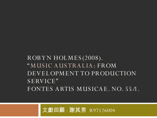 ROBYN HOLMES(2008).  “ MUSIC AUSTRALIA : FROM DEVELOPMENT TO PRODUCTION SERVICE” FONTES ARTIS MUSICAE. NO. 55/1.  文獻回顧 - 謝其男  R97126004 