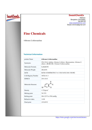 SwastiChemEx
Address:
Bangalore, Karnataka,
Zip:560100
www.swastichemex.com
Swasti.chemex@gmail.com
https://sites.google.com/site/swastichemex
/products
Fine Chemicals
4-Bromo-2-chloroaniline
Technical Information
product Name 4-Bromo-2-chloroaniline
Synonyms
254-118-4; Aniline, 4-bromo-2-chloro-; Benzenamine, 4-bromo-2-
chloro-; ZR BG DE; 3-bromo-5-chloro-aniline
Molecular Formula C6H5BrClN
Molecular Weight 206.4676
InChI InChI=1/C6H5BrClN/c7-4-1-5(8)3-6(9)2-4/h1-3H,9H2
CAS Registry Number 38762-41-3
EINECS 254-118-4
Molecular Structure
Density 1.723g/cm3
Melting point 70-72℃
Boiling point 284.132°C at 760 mmHg
Refractive index 1.638
Flash point 125.639°C
 