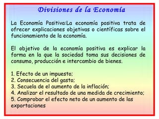 Divisiones de la Economía
La Economía Positiva:La economía positiva trata de
ofrecer explicaciones objetivas o científicas sobre el
funcionamiento de la economía.
El objetivo de la economía positiva es explicar la
forma en la que la sociedad toma sus decisiones de
consumo, producción e intercambio de bienes.
1. Efecto de un impuesto;
2. Consecuencia del gasto;
3. Secuela de el aumento de la inflación;
4. Analizar el resultado de una medida de crecimiento;
5. Comprobar el efecto neto de un aumento de las
exportaciones
 