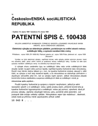 10
ČeskoslovENSKÁ sociALISTICKÁ
REPUBLIKA
- Vydáno 15. srpna 1961 Vyloženo 15. února 1961
PATENTNÍ SPIS č. 100438
WILLEM LAMBERTUS WANMAKER, CORNELIS BAKKER a JOHANNES WILHELMUS MARIA
ARENTS, všichni EINDHOVEN (NIZOZEMÍ)
Elektrická výbojka se skleněným pláštěm, povlečeným na vnitřní straně vrstvou
světélkující látky, a způsob nanášení této vrstvy
Přihlášeno . srpna 1959 (PV 4595-59) Platnost patentu od . srpna 1959 Právo přednosti od . srpna 1958
(Nizozemí
Vynález se týká elektrické výbojky, například rtuťové, nebo výbojky plněné vzácným plynem, která
má skleněný plášť, jehož vnitřní strana je povlečena vrstvou světélkující látky. Vynález se dále týká
způsobu nanášení světélkující vrstvy na skleněný kryt takových lamp.
U výbojek shora uvedeného typu se světélkující látka nebo směs světélkujících látek
obvykle nanáší na jejich stěnu pomocí lepidla, například kyseliny fosforečné nebo nitrocelulosy.
Rozdíl mezi těmito dvěma látkami je v tom, že kyselina fosforečná zůstává, alespoň z větší
části, ve výbojce a tvoří tedy skutečné lepidlo, a že nitrocelulosa se odstraňuje zahříváním v
okysličující atmosféře před tím, než se výbojka naplní plynem. Jelikož nitrocelulose připadá
kromě toho funkce stabilisátoru suspense světélkujících látek ve světélkující vrstvě, je
nitrocelulosa spíše pojidlem. .
Použití kyseliny fosforečné je spojeno s různými nevýhodami, jelikož je velmi
nesnadné vytvořit s ní světélkující vrstvu úplně prostou dutim, přičemž kromě toho je
kyselina fosforečná hygroskopická a světélkující vrstva její pomocí, vytvořená dává při
provozu výbojky, zejména obsahujeli rtuťovou páru, poměrně silné začernění, což
postupně dále snižuje světelný výtěžek. Nitroçelulosa nejeví tyto nežádoucí . vlastnosti,
avšak často je příčinou méně uspokojivého přilnutí světél
10 043 8 . . .
 
