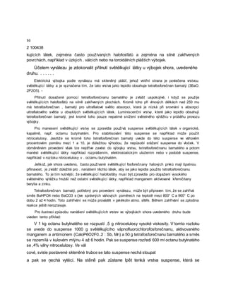 50
2 100438
kujících látek, zejména často používaných halofosfátů a zejména na silně zakřivených
povrchách, například v úzkých . válcích nebo na toroidálních pláštích výbojek.
Účelem vynálezu je zdokonalit přilnutí světélkující látky u výbojek shora, uvedeného
druhu. . . . . . .
Elektrická výbojka podle vynálezu má skleněný plášť, jehož vnitřní strana je povlečena vrstvou.
světélkující látky a je vyznačena tím, že tato vrstva jako lepidlo obsahuje tetrafosforečnan barnatý (3BaO.
2P2O5). -
Přilnutí dosažené pomocí tetrafosforečnanu barnatého je zvlášť uspokojivé, i když se použije
světélkujících halofosfátů na silně zakřivených plochách. Kromě toho při vlnových délkách nad 250 mu
má tetrafosforečnan , barnatý pro ultrafialové světlo absorpci, která je nízká při srovnání s absorpcí
ultrafialového světla u obvyklých světélkujících látek. Luminiscenční vrstvy, které jako lepidlo obsahují
tetrafosforečnan barnatý, jeví kromě toho pouze nepatrné snížení světelného výtěžku v průběhu provozu
výbojky.
Pro manesení světélkující vrstvy se zpravidla používá suspense světélkujících látek v organické,
kapalině, např. octamu butylnatém. Pro stabilisování této suspense se například může použít
nitrocelulosy. Jestliže se kromě toho tetrafosforečnan barnatý uvede do této suspense ve váhovém
procentovém poměru mezi 1 a 10, je důležitou výhodou, že nepůsobí srážení suspense do vloček. V
obměněném provedení však lze nejdříve zavést do výbojky vrstvu, tetrafosforečnanu barnatého a potom
manést světélkující látky například rozprášením, elektrostatickým uložením nebo v podobě suspense,
například v roztoku nitrocelulosy v . octamu butylnatém.
Jelikož, jak shora uvedeno, často používané světélkující fosforečnany halových prvků mají špatnou
přilnavost, je zvlášť důležité pro . nanášení těchto látek, aby se jako lepidla použilo tetrafosforečnanu
barnatého. To je tím nutnější, že světélkující halofosfáty musí být zpravidla pro doşažení vysokého
světelného výtěžku hrubší než ostatní světélkující látky, například manganem aktivované křemičitany
berylia a zinku.
Tetrafosforečnan barnatý, potřebný pro provedení vynálezu, může být připraven tím, že se zahřívá
směs BaHPO4 nebo BaCO3 s ()ve správných váhových poměrech na teplotě mezi 800° C a 900° C po
dobu 2 až 4 hodin. Toto zahřívání se může provádět v jakékoliv atmo. sféře. Během zahřívání se zplodina
reakce ještě neroztavuje.
Pro ilustraci způsobu nanášení světélkujících vrstev ve výbojkách shora uvedeného druhu bude
uveden tento příklad:
V 1 kg octanu butylnatého se rozpustí ,5 g nitrocelulosy vysoké viskosity. V tomto roztoku
se uvede do suspense 1000 g světélkujícího vápnofluorochlorofosforečnanu, aktivovaného
manganem a antimonem (CaloP6O2F0..2 : Sb, Mn) a 50 g tetrafosforečnanu barnatého a směs
se rozemílá v kulovém mlýnu 4 až 6 hodin. Pak se suspense rozředí 600 ml octanu butylnatého
se ,4% váhy nitrocelulosy. Ve vál
cové, svisle postavené skleněné trubce se tato suspense nechá stoupat
a pak se ņechá vytéci. Na stěně pak zůstane lpět tenká vrstva suspense, která se
 