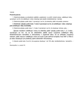 100438
Předmět patentu
1. Elektrická výbojka se skleněným pláštěm, povlečeným na vnitřní straně vrstvou světélkující látky,
vyznačující se tím, že světélkující vrstva obsahuje jako lepidlo tetrafosforečnan barnatý.
2. Elektrická výbojka podle bodu 1 vyznačující se tím, že skleněný plášť má podobu prstence.
3. Elektrická výbojka podle bodu 1 nebo 2 vyznačující se tím, že světélkující vrstva obsahuje
jako světélkující látky halofosfáty.
4. Elektrická výbojka podle bodu 1, 2 nebo 3 vyznačující se tím, že obsahuje rtuťovou páru. -
. Způsob nanášení světélkující vrstvy na skleněný plášť výbojky podle bodu 1, 2, 3 nebo ,
vyznačující se tím, že se do skleněného pláště vpraví suspense světélkující látky,
tetrafosforečnanu barnatého a nitrocelulosy v organické látce, že se přebytek suspense
odstraní, plášť nesoucí světélkující vrstvu se usuší a pak zahřívá na teplotu mezi 500° a 700o C
po dobu dostačující pro prakticky úplné odstranění nitrocelulosy.
6. Způsob podle bodu 5 se tím, že suspense obsahuje 1 až 10% váhy tetrafosforečnanu barnatého. -
F
Severografia, n. p, zavod 03
 