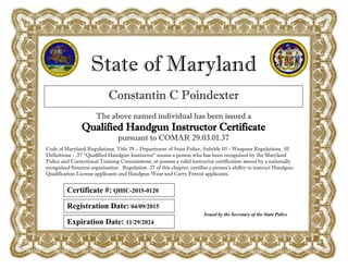 State of Maryland
Constantin C Poindexter
The above named individual has been issued a
Qualified Handgun Instructor Certificate
pursuant to COMAR 29.03.01.37
Registration Date: 04/09/2015
Expiration Date: 11/29/2024
Issued by the Secretary of the State Police
Code of Maryland Regulations, Title 29 – Department of State Police, Subtitle 03 - Weapons Regulations, .01
Definitions - .37 “Qualified Handgun Instructor” means a person who has been recognized by the Maryland
Police and Correctional Training Commissions; or possess a valid instructor certification issued by a nationally
recognized firearms organization. Regulation .37 of this chapter, certifies a person’s ability to instruct Handgun
Qualification License applicants and Handgun Wear and Carry Permit applicants.
Certificate #: QHIC-2015-0120
 