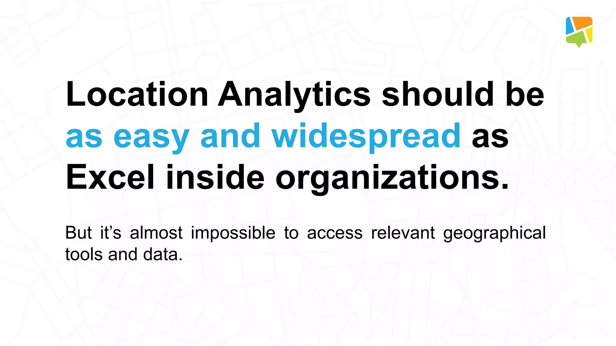 Location Analytics should be
as easy and widespread as
Excel inside organizations.
But it’s almost impossible to access relevant geographical
tools and data.
 