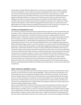 demasiadaoscuridad. Másbiendebenabrirse velocesyaserposible haciaunpóster,cuadroo
ventanacon algobello. Unavezabiertoslosojosysituándonosbocaarribasi no loestábamos,
estiraremoslaspiernastodoloque podamoshacialadirección ala que apuntan. Cuando
consideresque yate has estiradolosuficiente yque laspiernasestánmásrelajadaspasaal paso
siguiente. Despuéssiéntate enlacamay estiralosbrazoscomo hiciste conlas piernas,pero
dirígeloshaciaarriba. A continuación bostezaysi te lopide el cuerpofrótate losojos. Cuando
consideresque hasterminadoel pasoanteriorlevántate yjuntalaspiernas. Ahoravasa realizar
rotacionesde rodillasenladirecciónde lasagujasdel reloj al principioyal contrarioal final en
igual proporción. Despuésarquealaespaldaysitúadurante unrato lasmanosen losriñones.Así
ya estaráslistopara comenzarel día de una maneradespiertaymás optimista.
EMPIEZA SALUDABLEMENTE EL DIA
Te invitamosaconseguirdeshacertede la pesadezdel díaa travésde un ejerciciopreventivoque
ayudará nosóloa tu cuerpoa travésdel estiramientosinotambiénayudaráaactivar tuscentros
energéticos. Este ejercicioesmuyfácil de realizarseacual seatu estadocorporal. Para ello
deberás realizarlosiguiente: Laposiciónde partidaseráde pie,con laspiernasabiertasala altura
de loshombrosy un poco flexionadas,brazosyhombroscaídos y relajados. Comenzaremosa
inspirarprofundamente. Cuandohayamosinspiradotodoloprofundoque podamosiremos
espirandopocoa pocoa la vezque nosvamosdoblandoporla cintura,bajandonuestrotroncoy
brazoshasta poderllegara tocar el sueloconlosdedos. Si no tieneslasuficiente flexibilidadnote
preocupes,estírate hastadonde puedas. Cuandohayasllegadohastaabajoyya hayas expulsado
todoel aire,comenzarása levantarel troncoy los brazossubiendosuavemente alavezque vas
inspirando. Asípocoa poco sigue estirandotutroncohacia arribajuntocon tus brazosy palmasde
la manoestiradas. De maneraque terminesel ciclode inspiraciónunpocoantesde que tus manos
se toquenpor encimade tu cabezay tu tronco esté completamenteestirado. Después,yaconel
cuerpolo másestiradohaciaarriba posible,hazque tusmanosse toquen porencimade tu cabeza
mientraséstase echadespaciohaciaatrás a lavezque vas exhalandode unmodonatural.
Terminael procesocon lacabeza lomás hacia atrás que te sea posible yconla boca abierta.
Mantente así durante unosinstantesydespuésvuelve alaposicióninicial. Realizaeste ejercicio
todaslas mañanasdespuésde haberte levantadoyantesde desayunar. Veráscomote vitalizaráel
restodel día.
LIBERA TENSION DE HOMBROS Y CUELLO
Vivimosenunasociedadimperantemente estresante,dondese requiere continuamente nuestra
atenciónyel bienllevarde nuestrasresponsabilidades. Todaesatensiónque soportamosse va
acumulandoennuestrocuerpoquiende algunamaneraintentaque se elimine. Lomáscomún
suele serdirigirtodaesatensiónhacianuestroshombrosycuello,agarrotándolosde tal manera
que si te lostocas notarás casi una piedra. Lo mejorpara relajarlosesel masaje,perocasi nadie
puede recurrirtodoslosdías a ello,asíque aquí te proponemosunejerciciomuysencillo,pero
muyeficaz,que podrásutilizarencualquierparte yencualquiermomentoenel que notesque la
tensiónse vuelveaapoderarde tu cuerpo.
Esto eslo que debeshacer: Lo primeroesbuscaruna posicióncómodapararealizarel ejercicio.
Obviamente si lo vasa ejecutarenel trabajotendrásque amoldarte alo que puedas.Puedes
hacerlode pie o sentado,comoa ti mejorte convenga. Despuésdejaloshombrosybrazoscaídos
con la espaldarecta. Si estásmuytenso,este simple movimientopuedellevarte unrato.Se trata
de que procuresrelajary estiraresaparte del cuerpo. Tómate el tiempoque necesitesparaello.
Cierralosojosy realizatodoel ejercicioconlosojoscerrados. Una vezque ya tengasloshombros
 
