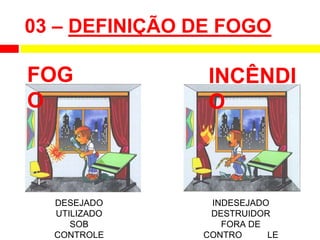 03 – DEFINIÇÃO DE FOGO
FOG
O
INCÊNDI
O
DESEJADO
UTILIZADO
SOB
CONTROLE
INDESEJADO
DESTRUIDOR
FORA DE
CONTRO LE
 