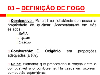 ⮚ Combustível: Material ou substância que possui a
propriedade de queimar. Apresentam-se em três
estados:
⮚Sólido
⮚Liquido
⮚Gasoso
⮚ Comburente: É Oxigênio em proporções
adequadas (± 8%).
⮚ Calor: Elemento que proporciona a reação entre o
combustível e o comburente. Há casos em ocorrem
combustão espontânea.
03 – DEFINIÇÃO DE FOGO
 
