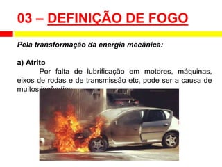 Pela transformação da energia mecânica:
a) Atrito
Por falta de lubrificação em motores, máquinas,
eixos de rodas e de transmissão etc, pode ser a causa de
muitos incêndios.
03 – DEFINIÇÃO DE FOGO
 