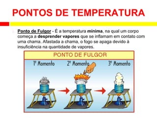 ⮚ Ponto de Fulgor - É a temperatura mínima, na qual um corpo
começa a desprender vapores que se inflamam em contato com
uma chama. Afastada a chama, o fogo se apaga devido à
insuficiência na quantidade de vapores.
PONTOS DE TEMPERATURA
 