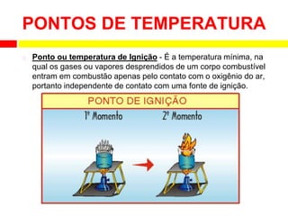 ⮚ Ponto ou temperatura de Ignição - É a temperatura mínima, na
qual os gases ou vapores desprendidos de um corpo combustível
entram em combustão apenas pelo contato com o oxigênio do ar,
portanto independente de contato com uma fonte de ignição.
PONTOS DE TEMPERATURA
 