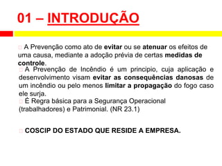 01 – INTRODUÇÃO
⮚ A Prevenção como ato de evitar ou se atenuar os efeitos de
uma causa, mediante a adoção prévia de certas medidas de
controle.
⮚ A Prevenção de Incêndio é um principio, cuja aplicação e
desenvolvimento visam evitar as consequências danosas de
um incêndio ou pelo menos limitar a propagação do fogo caso
ele surja.
⮚ É Regra básica para a Segurança Operacional
(trabalhadores) e Patrimonial. (NR 23.1)
⮚ COSCIP DO ESTADO QUE RESIDE A EMPRESA.
 
