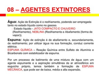 08 – AGENTES EXTINTORES
Água: Ação de Extinção é o resfriamento, podendo ser empregada
tanto no estado líquido como no gasoso.
⮚ Estado líquido - JATO COMPACTO E CHUVEIRO
(Resfriamento), NEBLINA (Resfriamento e Abafamento (forma de
vapor)).
Espuma: Ação de extinção é de abafamento e, secundariamente,
de resfriamento; por utilizar água na sua formação, conduz corrente
elétrica.
ESPUMA QUÍMICA – Reação Química entre Sulfato de Alumínio e
Bicarbonato com estabilizador de espuma.
Por um processo de batimento de uma mistura de água com um
agente espumante e a aspiração simultânea de ar atmosférico em
esguicho próprio, temos também a formação de ESPUMA
MECÂNICA, que pode ser de baixa, média e alta expansão.
 