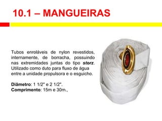 10.1 – MANGUEIRAS
Tubos enroláveis de nylon revestidos,
internamente, de borracha, possuindo
nas extremidades juntas do tipo storz.
Utilizado como duto para fluxo de água
entre a unidade propulsora e o esguicho.
Diâmetro: 1 1/2" e 2 1/2".
Comprimento: 15m e 30m.,
 