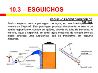 Produz espuma com a passagem de água, no seu interior, pressão
mínima de 5Kg/cm2. Esta passagem provoca, fisicamente, o arrasto do
agente espumígeno, contido em galões, através do tubo de borracha. A
mistura, água e saponina, ao sofrer ação mecânica do choque com as
aletas, provoca uma turbulência, que se transforma em espuma
mecânica.
ESGUICHO PROPORCIONADOR DE
ESPUMA
10.3 – ESGUICHOS
 
