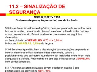 5.3.5 Nas áreas industriais e depósitos, deve ser pintada de vermelho, com
bordas amarelas, uma área de piso sob o extintor, a fim de evitar que seu
acesso seja obstruído. Esta área deve ter, no mínimo, as seguintes
dimensões:
a) área pintada de VERMELHO: 0,70 m x 0,70 m;
b) bordas AMARELAS: 0,15 m de largura.
5.3.6 Em áreas que dificultem a visualização das marcações de parede e
coluna, devem-se utilizar também setas direcionais, dando o
posicionamento dos extintores, que devem ser instaladas onde forem mais
adequadas e visíveis. Recomenda-se que seja utilizada a cor VERMELHA
com bordas amarelas.
5.3.7 As cores a serem utilizadas devem obedecer, quanto à sua
pigmentação, ao previsto na NBR 7195.
NBR 12693FEV 1993
Sistemas de proteção por extintores de incêndio
11.2 – SINALIZAÇÃO DE
SEGURANÇA
 
