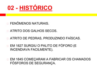 02 - HISTÓRICO
⮚ FENÔMENOS NATURAIS.
⮚ ATRITO DOS GALHOS SECOS.
⮚ ATRITO DE PEDRAS, PRODUZINDO FAÍSCAS.
⮚ EM 1827 SURGIU O PALITO DE FÓFORO (E
INCENDIAVA FACILMENTE).
⮚ EM 1845 COMEÇARAM A FABRICAR OS CHAMADOS
FÓSFOROS DE SEGURANÇA.
 
