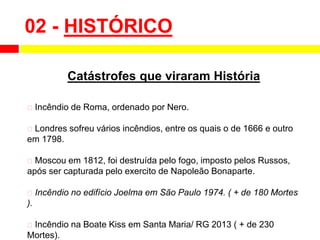 02 - HISTÓRICO
Catástrofes que viraram História
⮚ Incêndio de Roma, ordenado por Nero.
⮚ Londres sofreu vários incêndios, entre os quais o de 1666 e outro
em 1798.
⮚ Moscou em 1812, foi destruída pelo fogo, imposto pelos Russos,
após ser capturada pelo exercito de Napoleão Bonaparte.
⮚ Incêndio no edifício Joelma em São Paulo 1974. ( + de 180 Mortes
).
⮚ Incêndio na Boate Kiss em Santa Maria/ RG 2013 ( + de 230
Mortes).
 