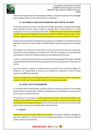 Investigaciónde Mercadosll Grupo09
ALUMNA: PatriciaAngySaenzSuvirana
DOCENTE: Mgr. José RamiroZapata Barrientos
2/2020
LIBEREMOS BOLIVIA
Pensemosunsegundoqué esel marketingenrealidad:«elestudioylaaplicaciónde estrategias
para conseguir mejorar la comercialización de un producto».2
2.2 ¿HA CAMBIO EL OBJETIVO DEL MARKETING CON EL PASO DE LOS AÑOS?
Porlotanto,aunque laformade «mercadear» havariadoconlosaños,laintenciónde averiguar
cómo aumentar nuestras ventas siempre ha existido. Otra cuestión distinta es el cómo
conseguirlo. Esoesloque havariadocon losaños. La forma enlaque vendemosel productode
nuestraempresa,como llegamosal cliente,que usodiariode plataformassonlas que nos han
llevado a adaptarnos a nuevas herramientas y procesos de venta y confianza con el usuario.
Durante losprimerosaños del capitalismo,lasempresasse centraban enla produccióny en la
fabricación. Para ellos, la clave estaba en intentar producir cada vez más ya que así venderían
más.
Sin embargo, con el paso de los años el foco se puso en la venta, en buscar que las personas
comprasen nuestros productos. A principios de los años 70 se produce un nuevo cambio de
mentalidad y el interés se redirige a atender las necesidades del consumidor.
¿Y ahora, enqué momentoestamos?Laevolucióndelmarketing(segúnPhilipKotler,padre del
marketing moderno) ha sido clara: ha pasado de centrarse en la producción a enfocarse en el
cliente.
Pero no en grupos o targets, la tendencia marca que gracias a las nuevas tecnologías nos
dirigimos a un marketing de la persona. Las empresas se enfrentan al reto de ofrecer
experiencias 100% personalizadas.
Como ves,el objetivodel marketingdel sigloXXIesel mismo que el de cuando se empezabaa
comerciar: vender más. Otra cuestión distinta es la estrategia que usaban.3
2.3 KOTLER Y SUS 4 PS DE MARKETING
Es inevitable hablar de Philip Kotler cuando se habla de marketing. Conforme lo mencionado
anteriormente, esconsideradoel “Padre el marketing”yporesoestenidoencuenta comouno
de los mayores estudiosos del área.
De acuerdo con sus conceptos, el marketing consta de cuatro elementos principales. Estos
integranel denominadola mezclade mercadeo ocompuestode marketing,tannecesariopara
lacreaciónde las estrategias delsector. Ahoraconoceráscuálessonesas Psyentenderásmejor
cómo montar un plan que contemple todos estos elementos.
 Producto
El producto es lo que la empresa ofrece a los clientes. Este puede ser tangible o intangible.En
este caso hablamos de servicios. Dentro del concepto de producto es necesario hablar de
calidad, satisfacción y beneficios.
 