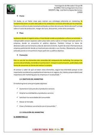 Investigaciónde Mercadosll Grupo09
ALUMNA: PatriciaAngySaenzSuvirana
DOCENTE: Mgr. José RamiroZapata Barrientos
2/2020
LIBEREMOS BOLIVIA
 Precio
Sin dudas, es un factor clave para realizar una estrategia coherente en marketing. Es
fundamental ponerunvaloradecuadoenlos productoso servicios ofrecidosporlasempresas.
El preciose refiere al valormonetario atribuidoaunbiende consumo.Dentrode esteP,se trata
sobre el costo de producción, margen de lucro, descuentos, entre otros conceptos.
 Plaza
La plazaesdonde el negocioactúa,el local donde vendesusproductosuofrece susservicios. Es
indispensable conocer aspectos sobre plaza tales como cuál es el mejor local para poner la
empresa, donde se encuentra el público objetivo. También incluye la tarea de
detectarcuálessonlos horarios y días de atenciónal cliente.A partirde estasinformaciones,la
empresa podrá decidir donde se localizará para atender a sus clientes. Obviamente, ella será
colocada puesta se encuentra la mayor parte de su público objetivo.
 Promoción
Este es uno de los elementos más conocidos del compuesto de marketing. Eso porque las
accionesdesarrolladas,teniendoencuentaestaP, incluyenlacomunicación, publicidad ytoda
forma de convencer al cliente de realizar la compra.
Al conocer y saber de qué se tratan estos elementos, seguro has entendido porqué es tan
importante considerarlosyexplotarlosal máximoenel negocio.Así,habrás comprendidolareal
importancia del marketing para las empresas en la actualidad. 4
2.4 OBJETIVOS DEL MARKETING
El marketingtiene comoprincipalesobjetivos:
 Aumentarel consumode unproductoo servicio.
 Ampliarlavisibilidadde unproductoo servicio.
 Satisfacerlasnecesidadesdel consumidor.
 Educar al mercado.
 Crear y fortalecerunarelaciónconel consumidor.5
2.5 EVOLUCIÓN DEL MARKETING
EL MARKETING 1.0
 