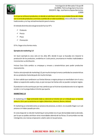 Investigaciónde Mercadosll Grupo09
ALUMNA: PatriciaAngySaenzSuvirana
DOCENTE: Mgr. José RamiroZapata Barrientos
2/2020
LIBEREMOS BOLIVIA
Es el que se enfocaenproductos,endonde se satisfacensololasnecesidadesfísicasdel cliente
conlaventade productosy serviciosacambiode unvaloreconómico,estese difundeenmedios
tradicionales y no hay retroalimentación para la marca.
El métododistintivode estageneraciónfue las 4P’s
 Producto
 Precio
 Plaza
 Promoción
El fin,llegaralosclientesmeta.
Ejemplosde marketing 1.0
Un buen ejemplo es coca cola en los años 30’s donde lo que se buscaba era mejorar la
producción de los productos, venderlos en 1 solo precio, anunciarse en medios tradicionales e
incrementar su distribución.
Incluso Coca Cola cambio su empaque y envase y características para poder producirse
masivamente.
Fordes otroejemplode marketing1.0,pormuchotiempolamarca cambiabalascaracterísticas
de sus productos hasta después de mucho tiempo.
Es bien sabido que cambiaron sus llantas blancas a negras porque se manchaban con el uso y
daban unaspectode usadoy viejo,es por eso que las llantas sólo se pueden comprar negras.
El productorse diocuentaque por mas cambiosque se hicieranal productoeste no se lograría
vender si no le preguntaba al cliente que quería.
MARKETING 2.0
El marketing 2.0 llegó centrando toda su atención al cliente con un embudo que se bautizó
como A.I.D.A. por su acrónimo en ingles (Attention, Interest, Desire, Action)
El marketing se entendió como un proceso de procesos, es decir, no se podía llegar a un sub
proceso sin haber pasado por otro.
En esta etapa de la vida del marketing el consumidor era el que demandaba toda la atención,
por lo que se podías satisfacer otras necesidades ademásde las físicas. El consumidor era más
inteligente y las marcas empezaron a darle valor en las personas.
 