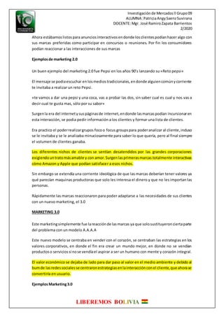 Investigaciónde Mercadosll Grupo09
ALUMNA: PatriciaAngySaenzSuvirana
DOCENTE: Mgr. José RamiroZapata Barrientos
2/2020
LIBEREMOS BOLIVIA
Ahora estábamoslistospara anunciosinteractivosendonde losclientespodíanhacer algo con
sus marcas preferidas como participar en concursos o reuniones. Por fin los consumidores
podían reaccionar a las interacciones de sus marcas
Ejemplosde marketing 2.0
Un buen ejemplo del marketing 2.0 fue Pepsi en los años 90’s lanzando su «Reto pepsi»
El mensaje se podiaescuchar en losmediostradicionales,endonde alguiencomúnycorriente
te invitaba a realizar un reto Pepsi.
«te vamos a dar una pepsi y una coca, vas a probar las dos, sin saber cual es cual y nos vas a
decir cual te gusta mas, sólo por su sabor»
Surgenla era del internetysuspáginasde internet,endonde lasmarcaspodían incursionaren
esta interacción, se podia pedir información a los clientes y formar una lista de clientes.
Era practico el poderrealizargrupos focoo focus groups para poderanalizar al cliente,incluso
se le invitaba y se le analizaba minuciosamente para saber lo que quería, pero al final siempre
el volumen de clientes ganaba.
Los diferentes nichos de clientes se sentían desatendidos por las grandes corporaciones
exigiendountratomásamable y con amor.Surgenlasprimerasmarcas totalmente interactivas
cómo Amazon y Apple que podían satisfacer a esos nichos.
Sin embargo se extendía una corriente ideológica de que las marcas deberían tener valores ya
qué parecían maquinas productoras que solo les interesa el dinero y que no les importan las
personas.
Rápidamente las marcas reaccionaron para poder adaptarse a las necesidades de sus clientes
con un nuevo marketing, el 3.0
MARKETING 3.0
Este marketingsimplemente fue lareacciónde lasmarcas ya que solosustituyeronciertaparte
del problema con un modelo A.A.A.A
Este nuevo modelo se centraba en vender con el corazón, se centraban las estrategias en los
valores corporativos, en donde el fin era crear un mundo mejor, en donde no se vendían
productoso serviciossi nose vendíael aspirar a ser un humano con mente y corazón integral.
El valor económico se dejaba de lado para dar paso al valor en el medio ambiente y debido al
bumde lasredessocialesse centraronestrategiasenlainteracciónconel cliente,que ahorase
convertiría en usuario.
EjemplosMarketing3.0
 