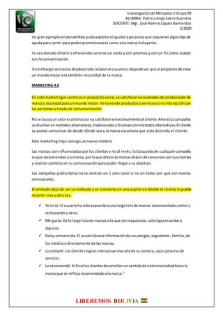 Investigaciónde Mercadosll Grupo09
ALUMNA: PatriciaAngySaenzSuvirana
DOCENTE: Mgr. José RamiroZapata Barrientos
2/2020
LIBEREMOS BOLIVIA
Un gran ejemploendondeNike pudoexplotarel ayudarapersonasque requierenalgúntipode
ayuda para correr para poder promocionarse como una marca incluyente.
Ya sea donado dinero o ofreciendocarreras sin costo y con premios y con un fin como acabar
con la contaminación.
Sinembargolasmarcasdejabantodalalaboral «usuario» dejandoverque elpropósitode crear
un mundo mejor era también necesidad de la marca.
MARKETING 4.0
En este marketingel centroesel propósitosocial,se satisfacennecesidadesde colaboraciónde
marca y sociedadparaunmundomejor.Yanovende productososerviciossi nointeraccióncon
las personas a través de la humanización.
Nose busca unvaloreconómicosi nosatisfaceremocionalmenteal cliente.Ahoralascampañas
se diseñanenmétodosalternativos,tradicionalesyfinalizanconmétodosalternativos.El cliente
se puede comunicar de desde dónde sea y la marca escuchara que esta diciendo el cliente.
Este marketing trajo consigo un nuevo modelo
Las marcas son influenciadas por los clientes y no al revés, la búsqueda de cualquier campaña
esque recomiendenalamarca,porloque ahoralasmarcasdebende conversarconsusclientes
y realizar cambios en su comunicación para poder llegar a su objetivo.
Las campañas publicitariasno se centran en 1 sólo canal si no en todos por qué son marcas
omnicanales.
El embudo deja de ser un embudo y se convierte en una espiral en donde el cliente lo puede
recorrer una y otra vez.
 Yo lo sé:El usuarioha sidoexpuestoauna largalistade marcas recomendadoaotrasy
rechazandoa otras.
 Me gusta: De la larga listade marcas a la que son expuestos,sololograrecordara
algunas.
 Estoy convencido:El usuariobuscainformaciónde susamigos,seguidores,familia,de
losmediosodirectamente de lasmarcas.
 Lo compré:Los clienteslograninteractuarmasalláde sucompra, usoo procesode
servicio.
 Lo recomendé:Al final losclientesdesarrollanun sentidode extremalealtadhaciala
marca que se reflejarecomendadoalamarca.6
 