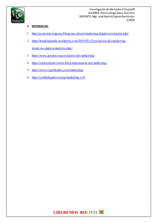 Investigaciónde Mercadosll Grupo09
ALUMNA: PatriciaAngySaenzSuvirana
DOCENTE: Mgr. José RamiroZapata Barrientos
2/2020
LIBEREMOS BOLIVIA
5 REFERENCIAS
1. http://economia-empresa.blogs.uoc.edu/es/marketing-digital-revolucion-mkt/
2. https://breakingmark.wordpress.com/2019/03/12/evolucion-del-marketing-
desde-su-origen-a-nuestros-dias/
3. https://www.gestion.org/evolucion-del-marketing/
4. https://rockcontent.com/es/blog/importancia-del-marketing/
5. https://www.significados.com/marketing/
6. https://collabdigital.mx/tag/marketing-1-0/
 