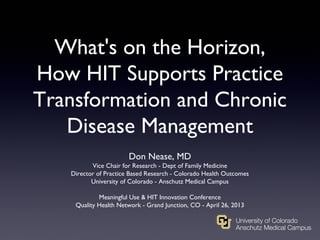 What's on the Horizon,
How HIT Supports Practice
Transformation and Chronic
Disease Management
Don Nease, MD
Vice Chair for Research - Dept of Family Medicine
Director of Practice Based Research - Colorado Health Outcomes
University of Colorado - Anschutz Medical Campus
Meaningful Use & HIT Innovation Conference
Quality Health Network - Grand Junction, CO - April 26, 2013
 