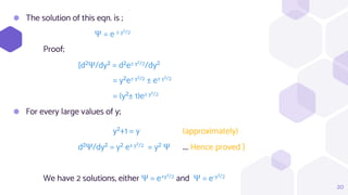 ⬢ The solution of this eqn. is ;
Ψ = e ± y²/2
Proof;
[d²Ψ/dy² = d²e± y²/2/dy²
= y²e± y²/2 ± e± y²/2
= (y²± 1)e± y²/2
⬢ For every large values of y;
y²+1 = y (approximately)
d²Ψ/dy² = y² e± y²/2 = y² Ψ .... Hence proved ]
We have 2 solutions, either Ψ = e+y²/2 and Ψ = e-y²/2
20
 