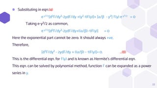 ⬢ Substituting in eqn.(4)
e-y²/2[d²F/dy²-2ydF/dy +(y²-1)F(y)]+ [α/β - y²] F(y) e-y²/2 = 0
Taking e-y²/2 as common,
e-y²/2[d²F/dy²-2ydF/dy+((α/β)–1)F(y)] = 0
Here the exponential part cannot be zero. It should always +ve,
Therefore,
[d²F/dy² - 2ydF/dy + ((α/β) – 1)F(y)]= 0. ...(8)
This is the differential eqn. for F(y) and is known as Hermite's differential eqn.
This eqn. can be solved by polynomial method, function F can be expanded as a power
series in y.
22
 