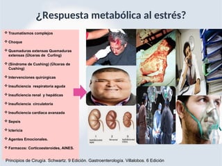 ¿Respuesta metabólica al estrés?
 Traumatismos complejos
 Choque
 Quemaduras extensas Quemaduras
extensas (Úlceras de Curling)
 (Síndrome de Cushing) (Úlceras de
Cushing)
 Intervenciones quirúrgicas
 Insuficiencia respiratoria aguda
 Insuficiencia renal y hepáticas
 Insuficiencia circulatoria
 Insuficiencia cardiaca avanzada
 Sepsis
 Ictericia
 Agentes Emocionales.
 Farmacos: Corticoesteroides, AINES.
Principios de Cirugía. Schwartz. 9 Edición. Gastroenterología. Villalobos. 6 Edición
 