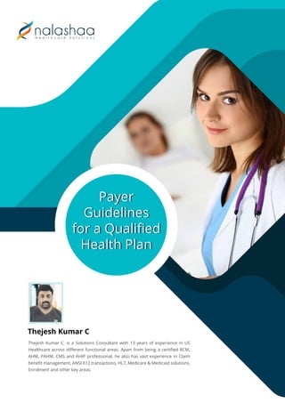 Payer
Guidelines
for a Qualiﬁed
Health Plan
Payer
Guidelines
for a Qualiﬁed
Health Plan
Thejesh Kumar C. is a Solutions Consultant with 13 years of experience in US
Healthcare across diﬀerent functional areas. Apart from being a certiﬁed RCM,
AHM, PAHM, CMS and AHIP professional, he also has vast experience in Claim
beneﬁt management, ANSI X12 transactions, HL7, Medicare & Medicaid solutions,
Enrolment and other key areas.
Thejesh Kumar C
 