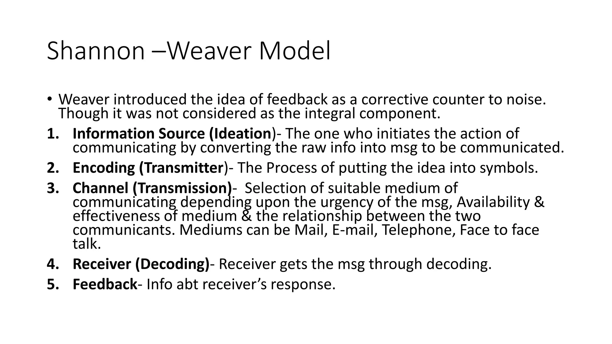 Shannon &ndash;Weaver Model
&bull; Weaver introduced the idea of feedback as a corrective counter to noise.
Though it was not considered as the integral component.
1. Information Source (Ideation)- The one who initiates the action of
communicating by converting the raw info into msg to be communicated.
2. Encoding (Transmitter)- The Process of putting the idea into symbols.
3. Channel (Transmission)- Selection of suitable medium of
communicating depending upon the urgency of the msg, Availability &
effectiveness of medium & the relationship between the two
communicants. Mediums can be Mail, E-mail, Telephone, Face to face
talk.
4. Receiver (Decoding)- Receiver gets the msg through decoding.
5. Feedback- Info abt receiver&rsquo;s response.
 
