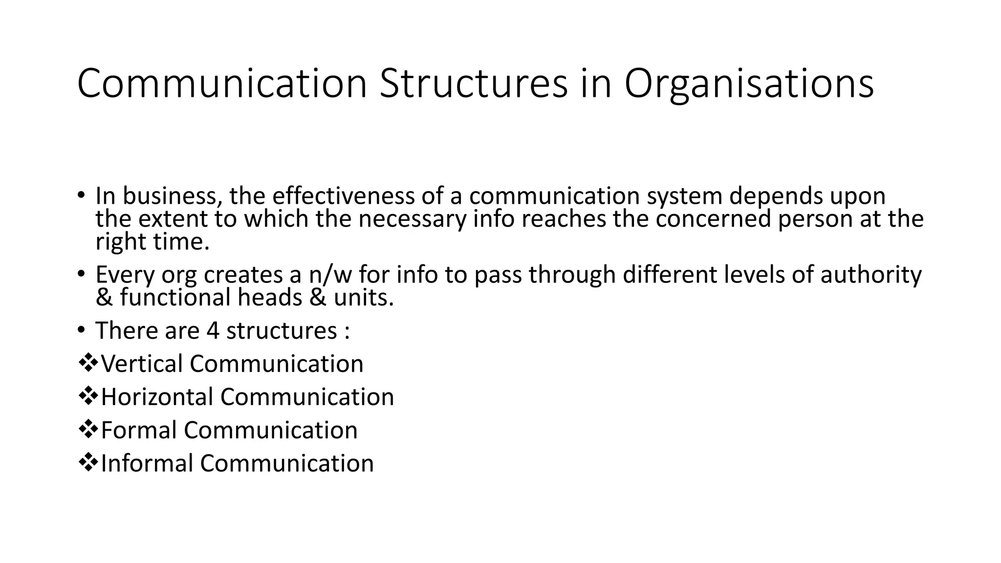 Communication Structures in Organisations
&bull; In business, the effectiveness of a communication system depends upon
the extent to which the necessary info reaches the concerned person at the
right time.
&bull; Every org creates a n/w for info to pass through different levels of authority
& functional heads & units.
&bull; There are 4 structures :
Vertical Communication
Horizontal Communication
Formal Communication
Informal Communication
 