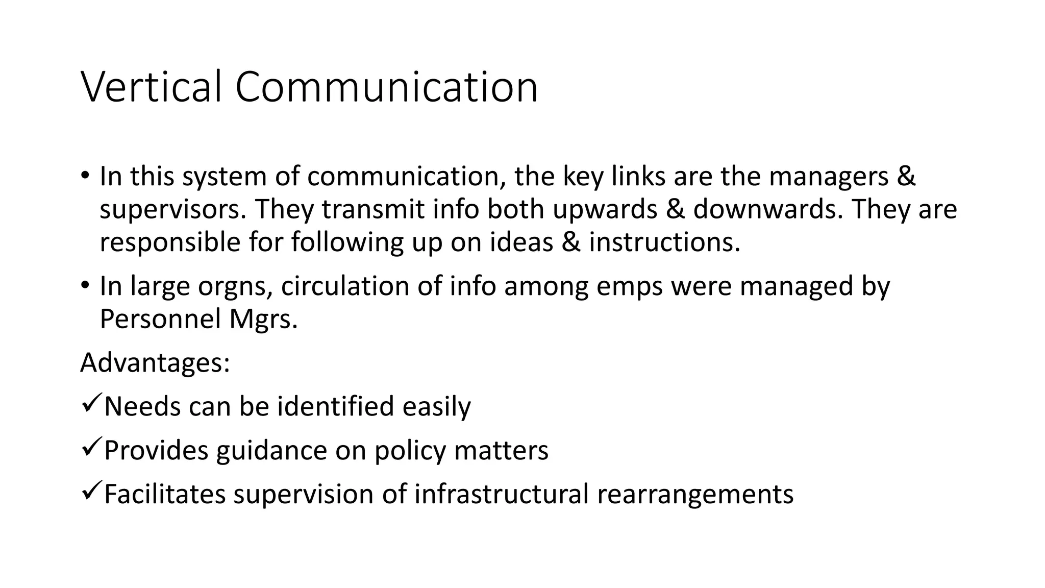Vertical Communication
&bull; In this system of communication, the key links are the managers &
supervisors. They transmit info both upwards & downwards. They are
responsible for following up on ideas & instructions.
&bull; In large orgns, circulation of info among emps were managed by
Personnel Mgrs.
Advantages:
Needs can be identified easily
Provides guidance on policy matters
Facilitates supervision of infrastructural rearrangements
 