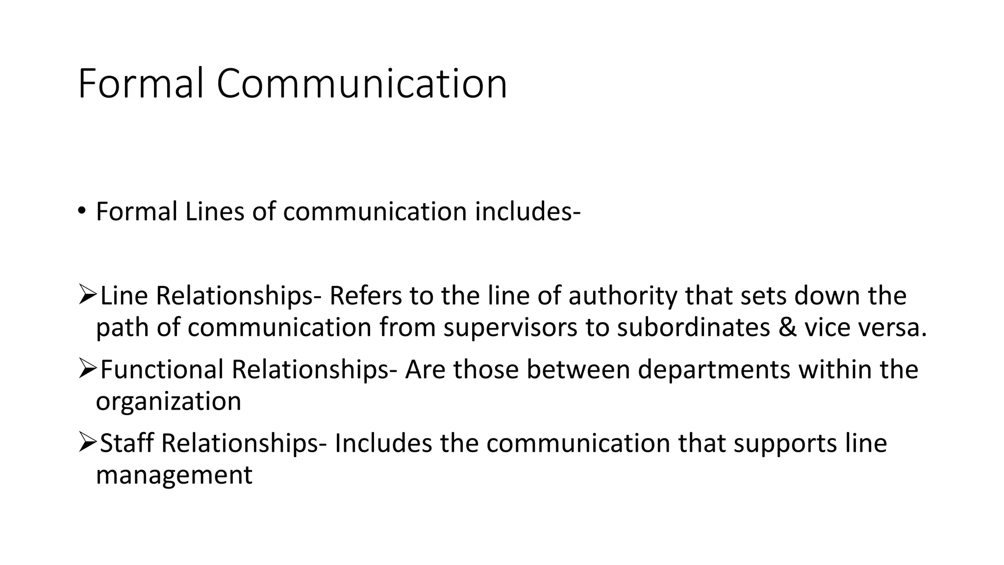 Formal Communication
&bull; Formal Lines of communication includes-
Line Relationships- Refers to the line of authority that sets down the
path of communication from supervisors to subordinates & vice versa.
Functional Relationships- Are those between departments within the
organization
Staff Relationships- Includes the communication that supports line
management
 