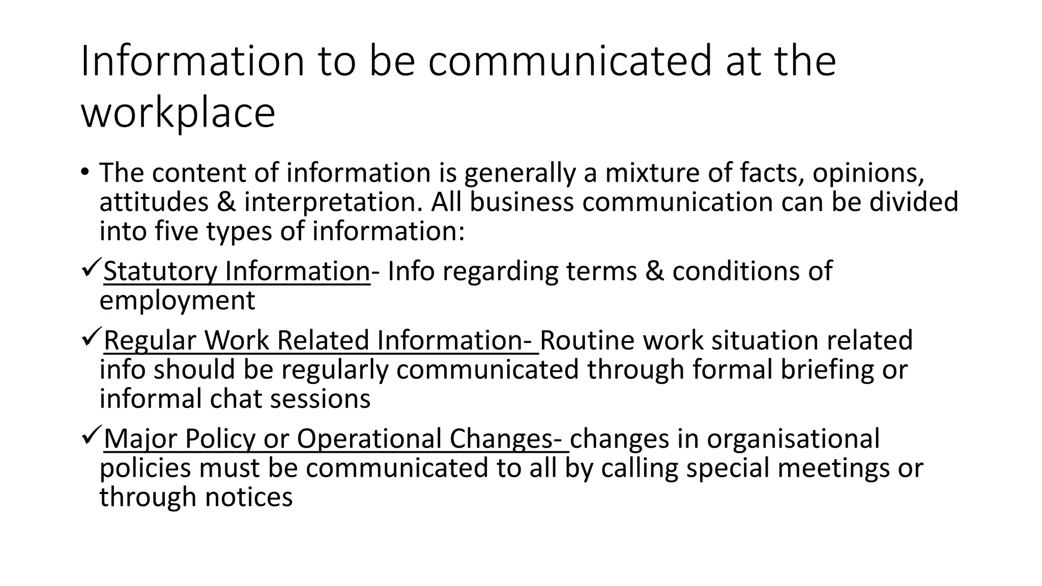 Information to be communicated at the
workplace
&bull; The content of information is generally a mixture of facts, opinions,
attitudes & interpretation. All business communication can be divided
into five types of information:
Statutory Information- Info regarding terms & conditions of
employment
Regular Work Related Information- Routine work situation related
info should be regularly communicated through formal briefing or
informal chat sessions
Major Policy or Operational Changes- changes in organisational
policies must be communicated to all by calling special meetings or
through notices
 