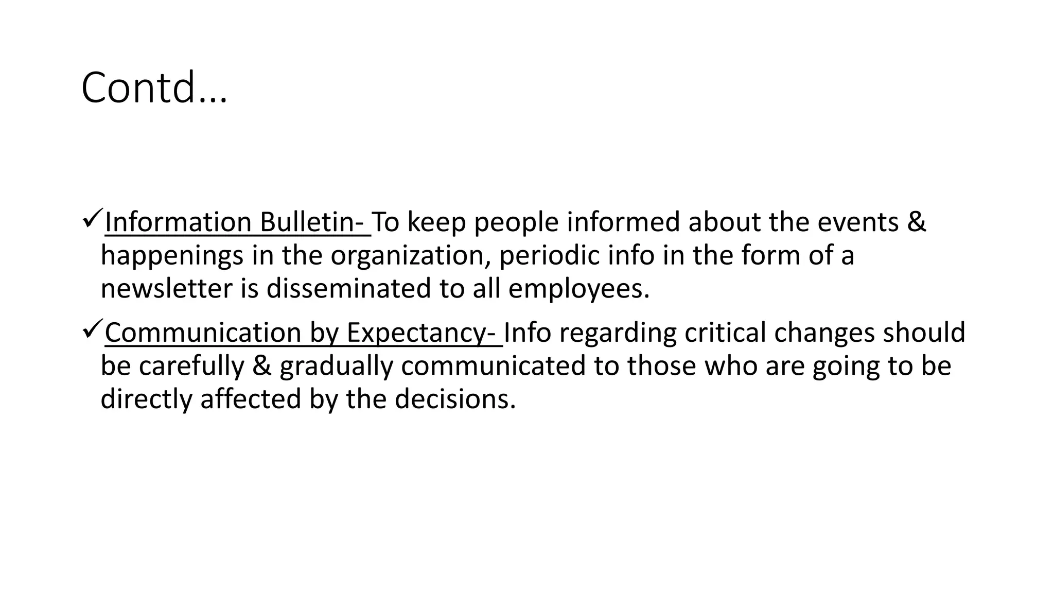 Contd&hellip;
Information Bulletin- To keep people informed about the events &
happenings in the organization, periodic info in the form of a
newsletter is disseminated to all employees.
Communication by Expectancy- Info regarding critical changes should
be carefully & gradually communicated to those who are going to be
directly affected by the decisions.
 