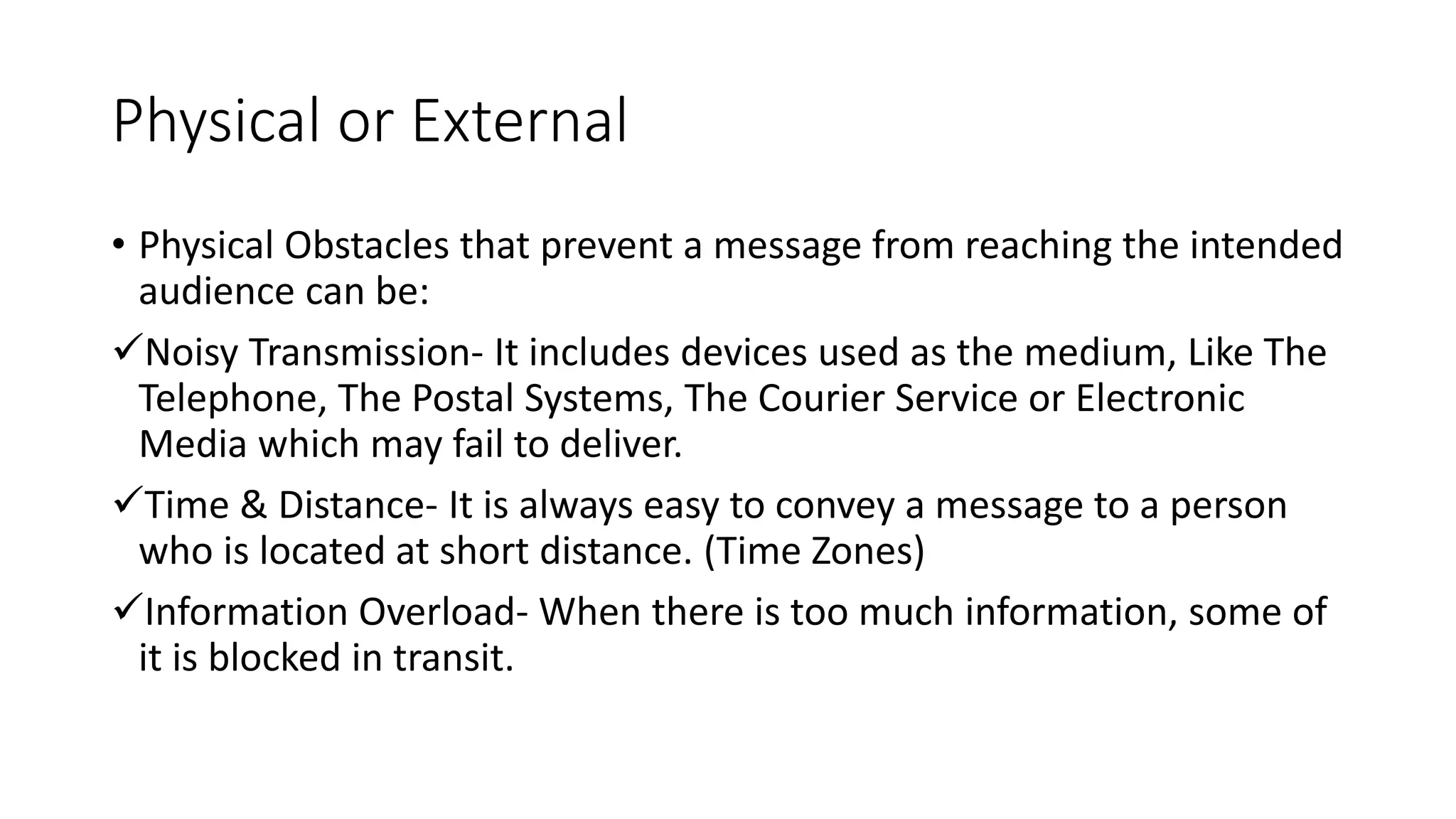 Physical or External
&bull; Physical Obstacles that prevent a message from reaching the intended
audience can be:
Noisy Transmission- It includes devices used as the medium, Like The
Telephone, The Postal Systems, The Courier Service or Electronic
Media which may fail to deliver.
Time & Distance- It is always easy to convey a message to a person
who is located at short distance. (Time Zones)
Information Overload- When there is too much information, some of
it is blocked in transit.
 