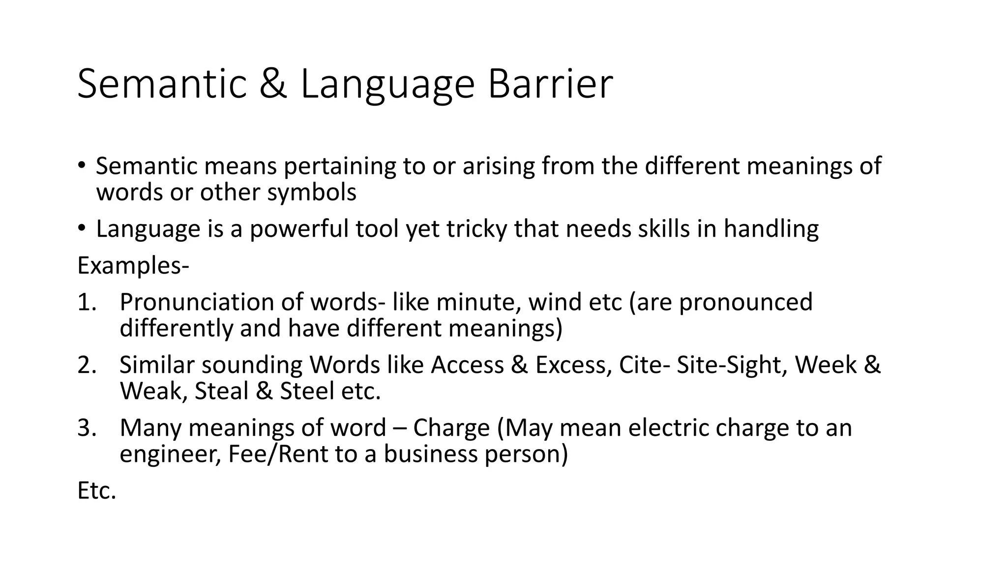Semantic & Language Barrier
&bull; Semantic means pertaining to or arising from the different meanings of
words or other symbols
&bull; Language is a powerful tool yet tricky that needs skills in handling
Examples-
1. Pronunciation of words- like minute, wind etc (are pronounced
differently and have different meanings)
2. Similar sounding Words like Access & Excess, Cite- Site-Sight, Week &
Weak, Steal & Steel etc.
3. Many meanings of word &ndash; Charge (May mean electric charge to an
engineer, Fee/Rent to a business person)
Etc.
 