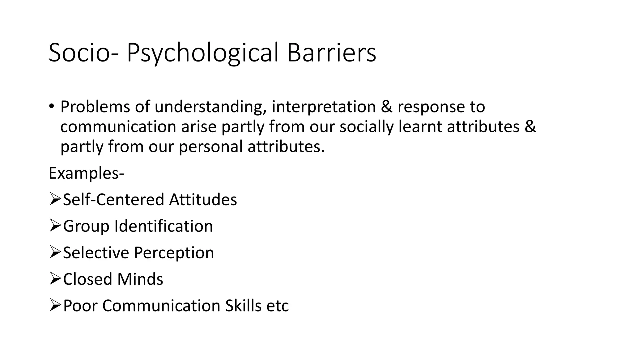 Socio- Psychological Barriers
&bull; Problems of understanding, interpretation & response to
communication arise partly from our socially learnt attributes &
partly from our personal attributes.
Examples-
Self-Centered Attitudes
Group Identification
Selective Perception
Closed Minds
Poor Communication Skills etc
 