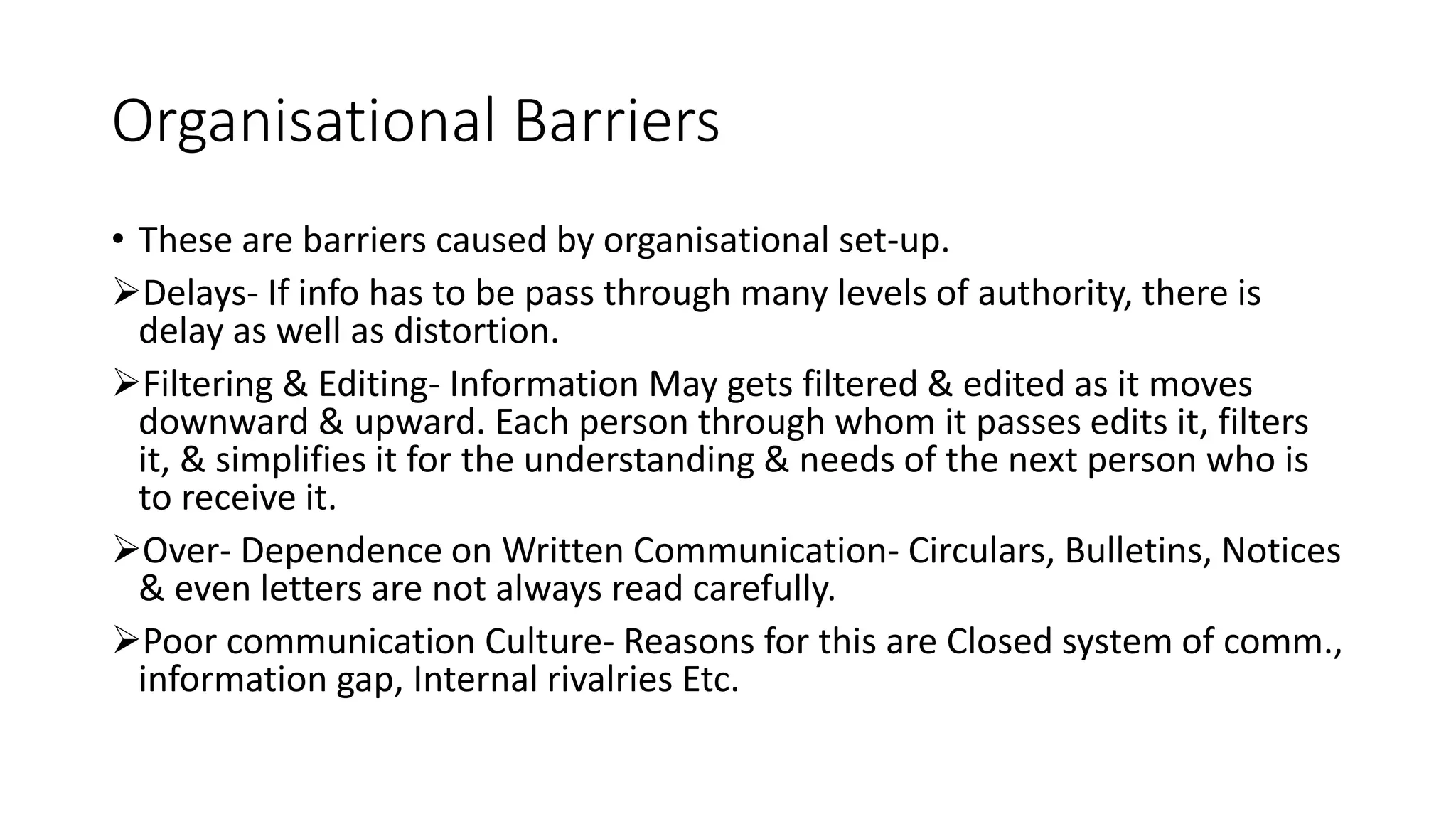Organisational Barriers
&bull; These are barriers caused by organisational set-up.
Delays- If info has to be pass through many levels of authority, there is
delay as well as distortion.
Filtering & Editing- Information May gets filtered & edited as it moves
downward & upward. Each person through whom it passes edits it, filters
it, & simplifies it for the understanding & needs of the next person who is
to receive it.
Over- Dependence on Written Communication- Circulars, Bulletins, Notices
& even letters are not always read carefully.
Poor communication Culture- Reasons for this are Closed system of comm.,
information gap, Internal rivalries Etc.
 