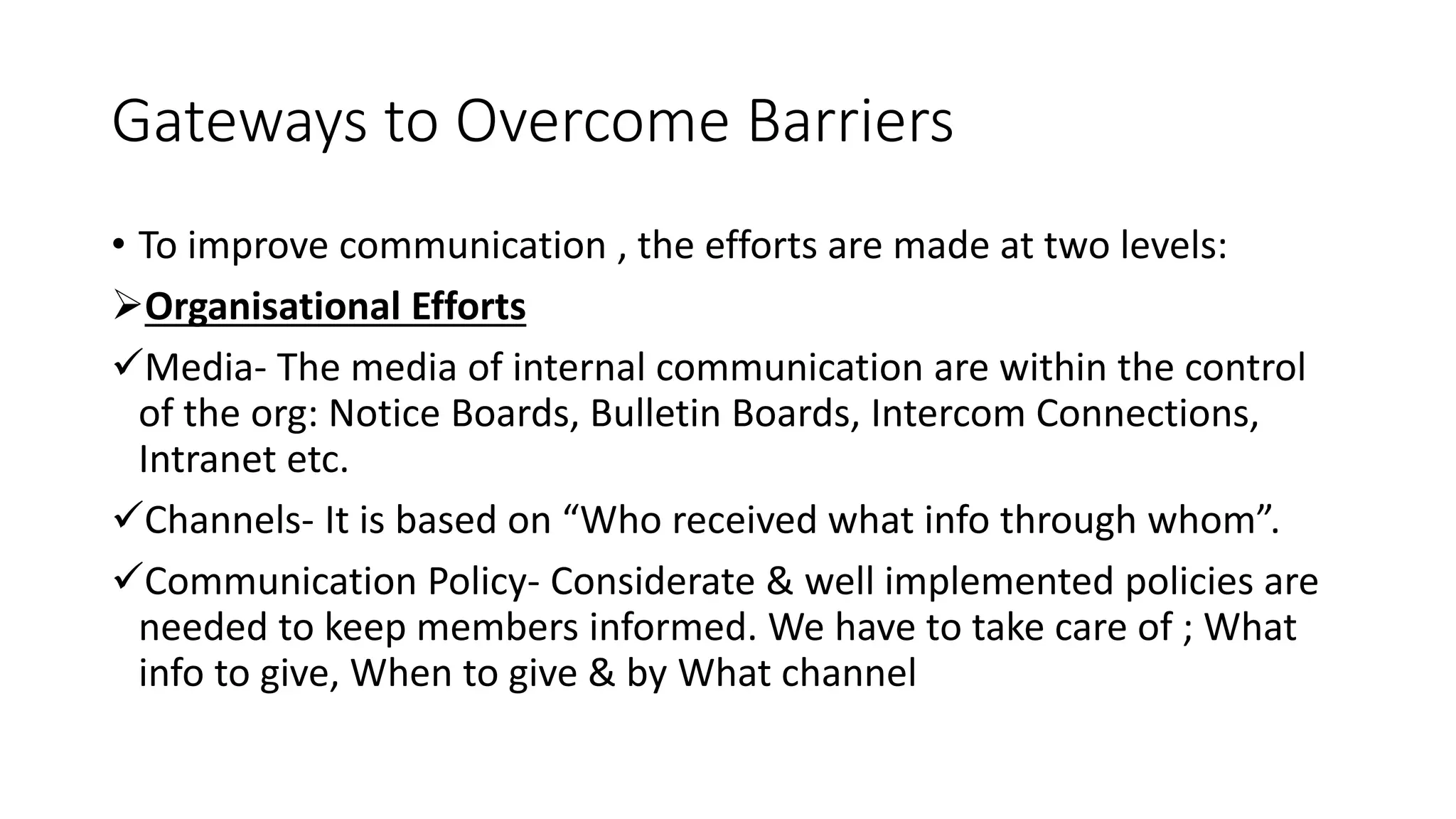 Gateways to Overcome Barriers
&bull; To improve communication , the efforts are made at two levels:
Organisational Efforts
Media- The media of internal communication are within the control
of the org: Notice Boards, Bulletin Boards, Intercom Connections,
Intranet etc.
Channels- It is based on &ldquo;Who received what info through whom&rdquo;.
Communication Policy- Considerate & well implemented policies are
needed to keep members informed. We have to take care of ; What
info to give, When to give & by What channel
 