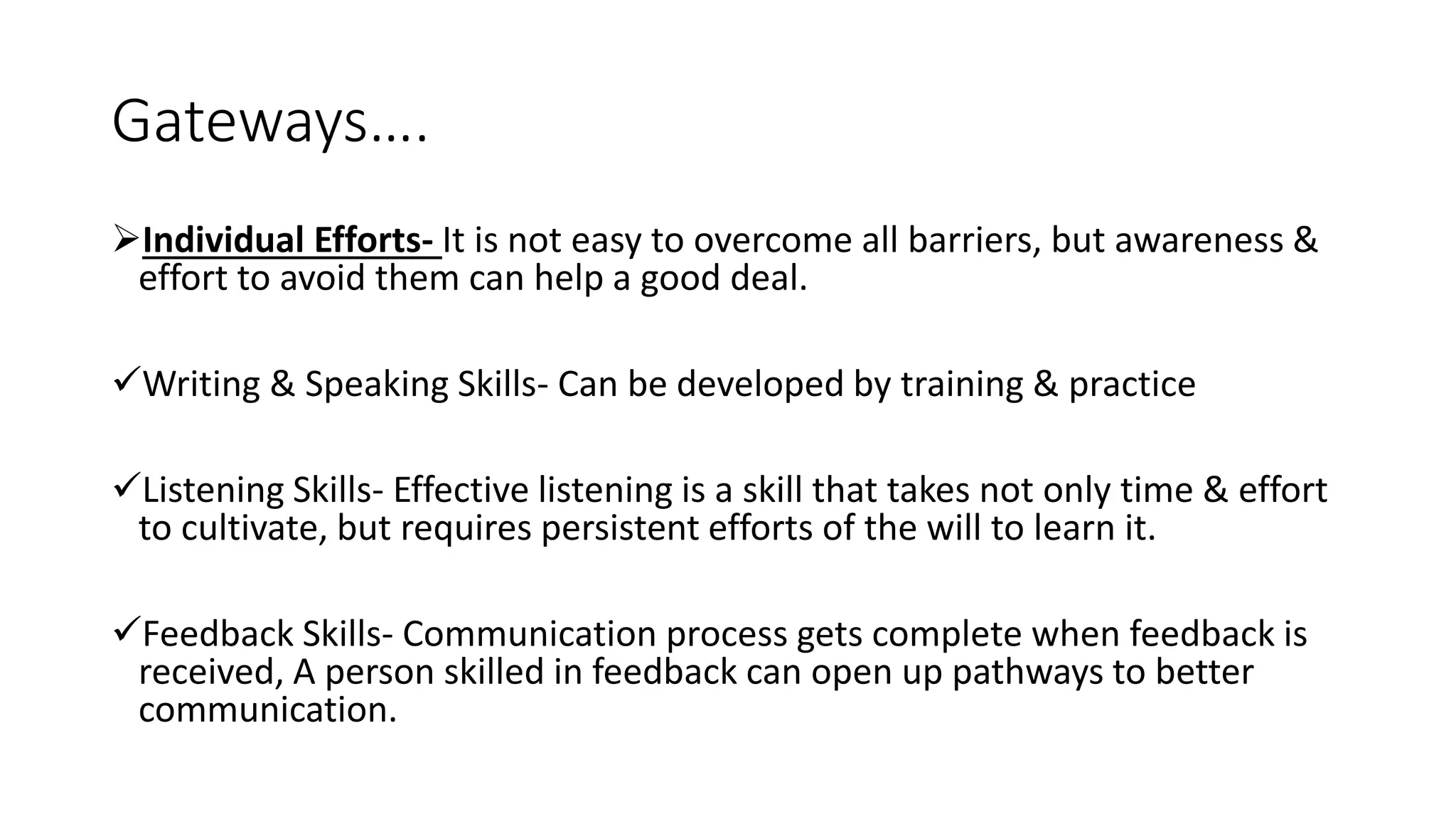 Gateways&hellip;.
Individual Efforts- It is not easy to overcome all barriers, but awareness &
effort to avoid them can help a good deal.
Writing & Speaking Skills- Can be developed by training & practice
Listening Skills- Effective listening is a skill that takes not only time & effort
to cultivate, but requires persistent efforts of the will to learn it.
Feedback Skills- Communication process gets complete when feedback is
received, A person skilled in feedback can open up pathways to better
communication.
 