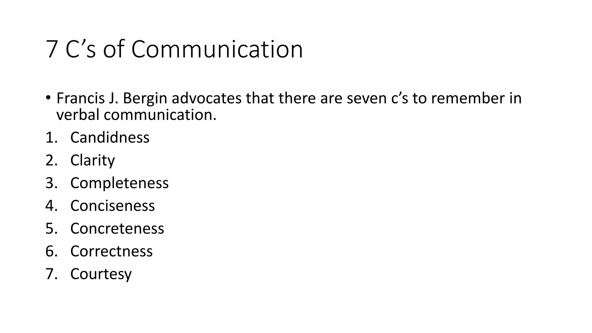 7 C&rsquo;s of Communication
&bull; Francis J. Bergin advocates that there are seven c&rsquo;s to remember in
verbal communication.
1. Candidness
2. Clarity
3. Completeness
4. Conciseness
5. Concreteness
6. Correctness
7. Courtesy
 